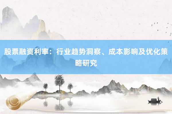 股票融资利率：行业趋势洞察、成本影响及优化策略研究