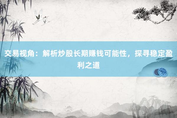 交易视角：解析炒股长期赚钱可能性，探寻稳定盈利之道