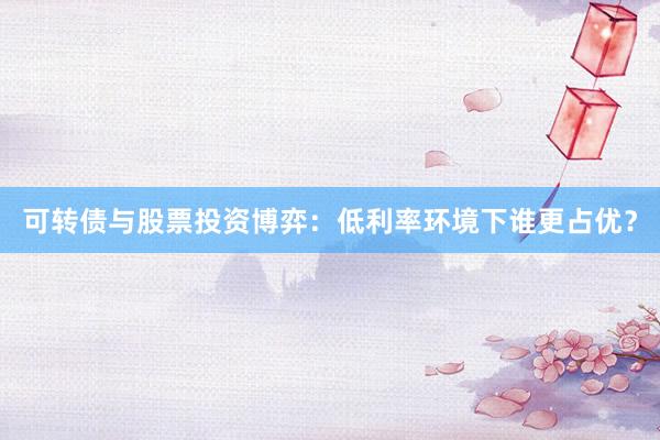 可转债与股票投资博弈：低利率环境下谁更占优？