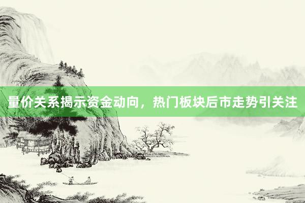 量价关系揭示资金动向，热门板块后市走势引关注