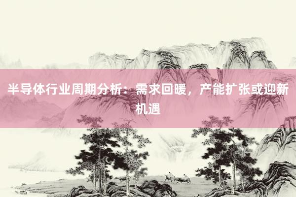 半导体行业周期分析：需求回暖，产能扩张或迎新机遇