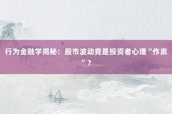 行为金融学揭秘：股市波动竟是投资者心理“作祟”？