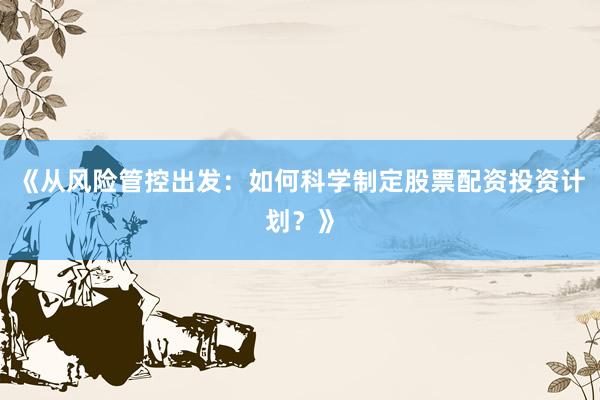 《从风险管控出发：如何科学制定股票配资投资计划？》
