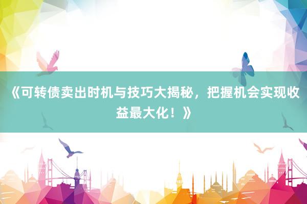 《可转债卖出时机与技巧大揭秘，把握机会实现收益最大化！》