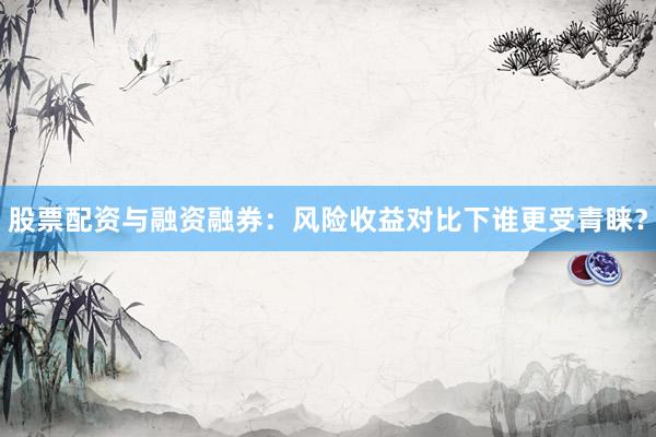 股票配资与融资融券：风险收益对比下谁更受青睐？
