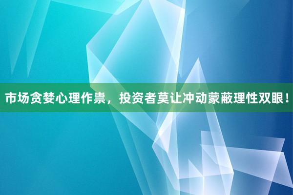 市场贪婪心理作祟，投资者莫让冲动蒙蔽理性双眼！
