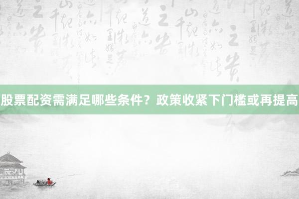 股票配资需满足哪些条件？政策收紧下门槛或再提高