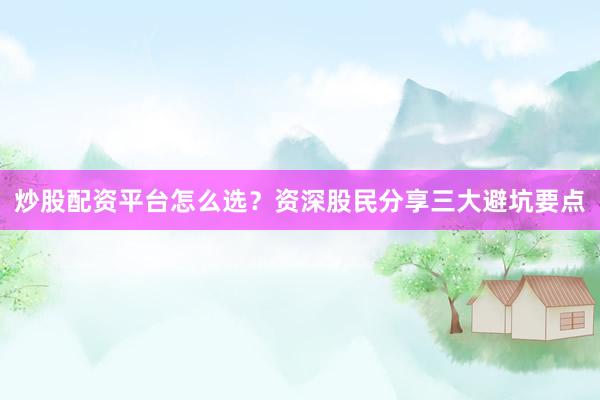 炒股配资平台怎么选？资深股民分享三大避坑要点