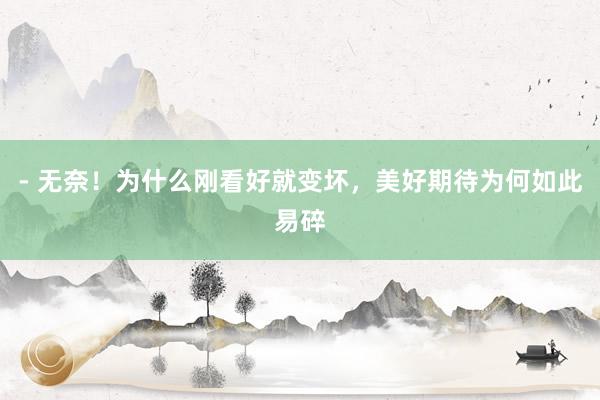 - 无奈！为什么刚看好就变坏，美好期待为何如此易碎