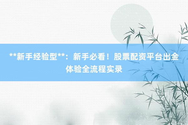 **新手经验型**：新手必看！股票配资平台出金体验全流程实录