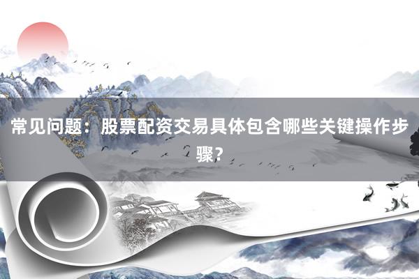 常见问题：股票配资交易具体包含哪些关键操作步骤？