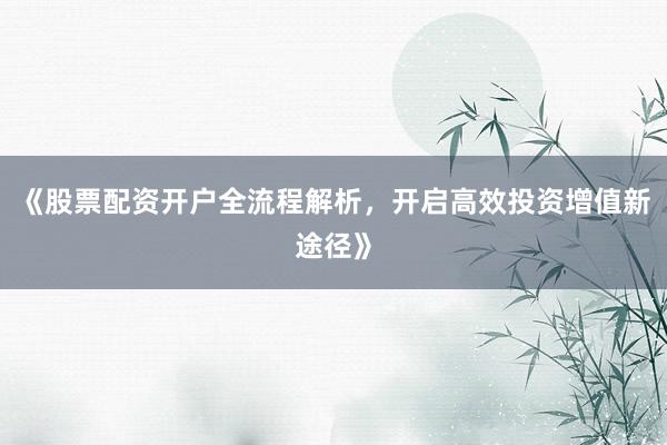 《股票配资开户全流程解析，开启高效投资增值新途径》