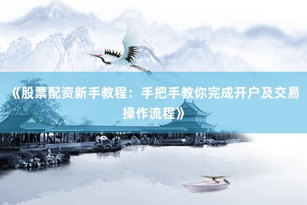 《股票配资新手教程：手把手教你完成开户及交易操作流程》