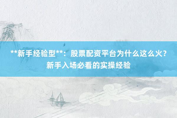 **新手经验型**：股票配资平台为什么这么火？新手入场必看的实操经验
