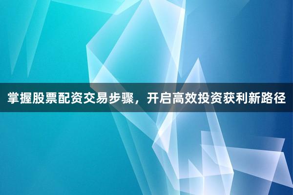 掌握股票配资交易步骤，开启高效投资获利新路径