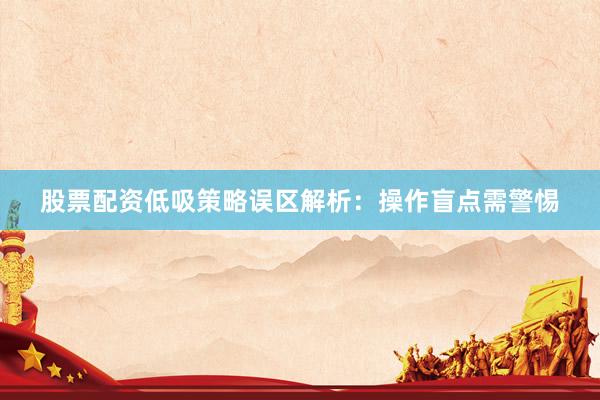 股票配资低吸策略误区解析：操作盲点需警惕