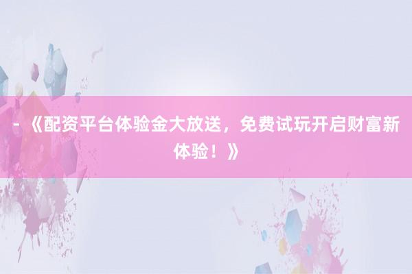 - 《配资平台体验金大放送，免费试玩开启财富新体验！》