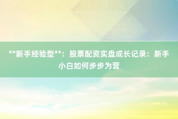 **新手经验型**：股票配资实盘成长记录：新手小白如何步步为营