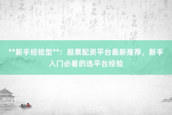 **新手经验型**：股票配资平台最新推荐，新手入门必看的选平台经验