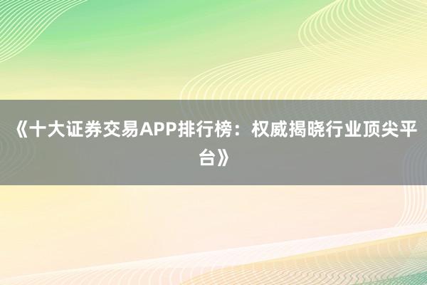 《十大证券交易APP排行榜：权威揭晓行业顶尖平台》