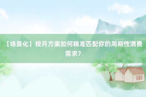 【场景化】按月方案如何精准匹配你的周期性消费需求？