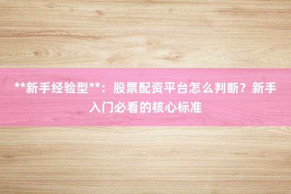 **新手经验型**：股票配资平台怎么判断？新手入门必看的核心标准