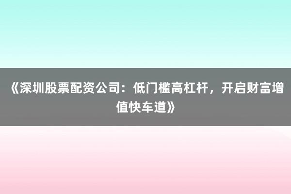 《深圳股票配资公司：低门槛高杠杆，开启财富增值快车道》
