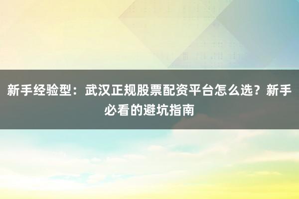 新手经验型：武汉正规股票配资平台怎么选？新手必看的避坑指南