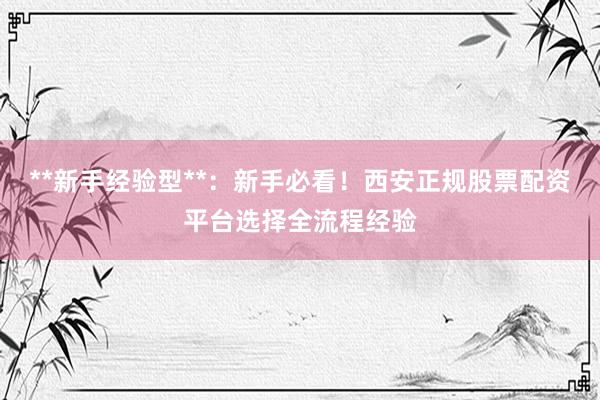 **新手经验型**：新手必看！西安正规股票配资平台选择全流程经验