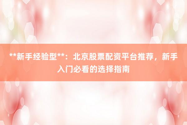 **新手经验型**：北京股票配资平台推荐，新手入门必看的选择指南