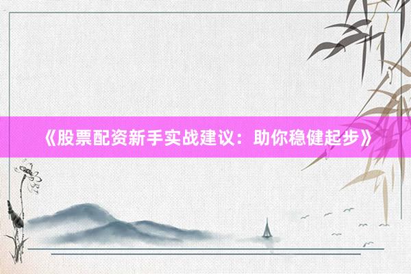 《股票配资新手实战建议：助你稳健起步》