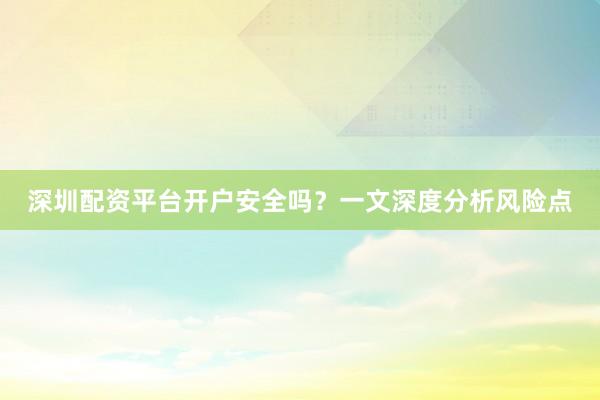 深圳配资平台开户安全吗？一文深度分析风险点