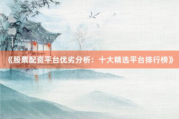 《股票配资平台优劣分析：十大精选平台排行榜》