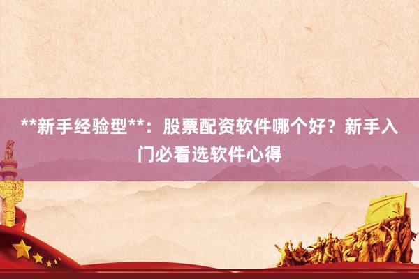 **新手经验型**：股票配资软件哪个好？新手入门必看选软件心得