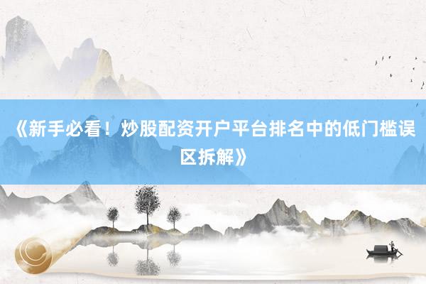 《新手必看！炒股配资开户平台排名中的低门槛误区拆解》