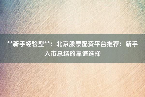 **新手经验型**：北京股票配资平台推荐：新手入市总结的靠谱选择