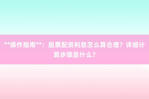 **操作指南**：股票配资利息怎么算合理？详细计算步骤是什么？