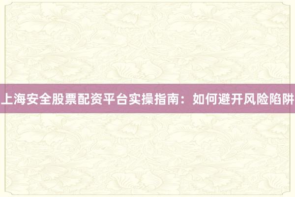 上海安全股票配资平台实操指南：如何避开风险陷阱