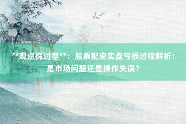 **观点探讨型**：股票配资实盘亏损过程解析：是市场问题还是操作失误？