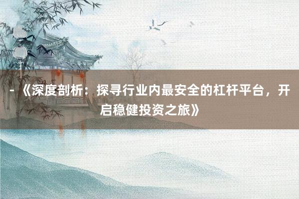 - 《深度剖析：探寻行业内最安全的杠杆平台，开启稳健投资之旅》