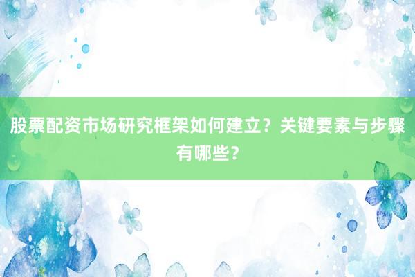 股票配资市场研究框架如何建立？关键要素与步骤有哪些？