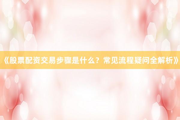 《股票配资交易步骤是什么？常见流程疑问全解析》