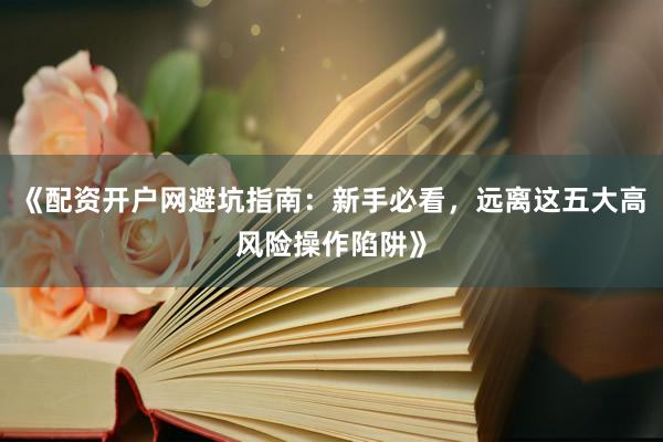 《配资开户网避坑指南：新手必看，远离这五大高风险操作陷阱》