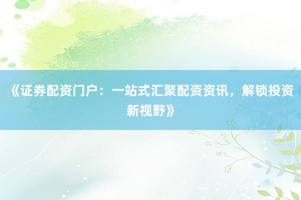 《证券配资门户：一站式汇聚配资资讯，解锁投资新视野》