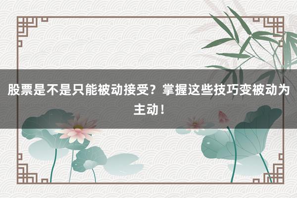 股票是不是只能被动接受？掌握这些技巧变被动为主动！
