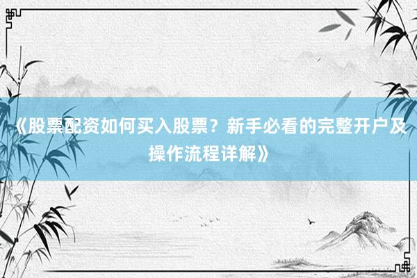 《股票配资如何买入股票？新手必看的完整开户及操作流程详解》