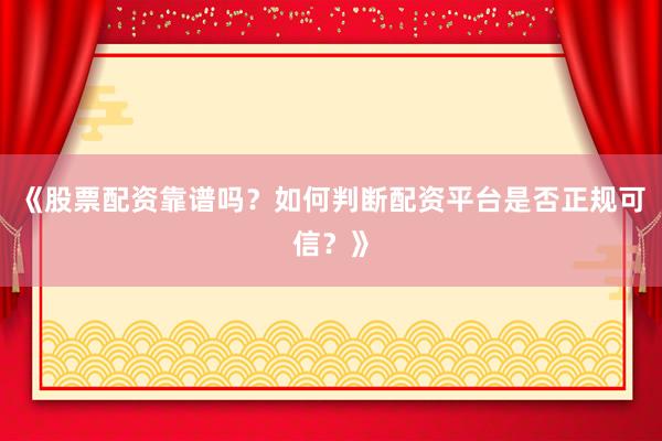《股票配资靠谱吗？如何判断配资平台是否正规可信？》