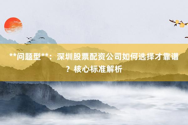 **问题型**：深圳股票配资公司如何选择才靠谱？核心标准解析