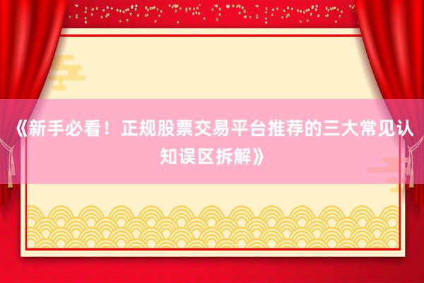 《新手必看！正规股票交易平台推荐的三大常见认知误区拆解》