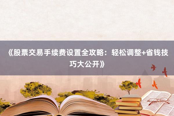 《股票交易手续费设置全攻略：轻松调整+省钱技巧大公开》